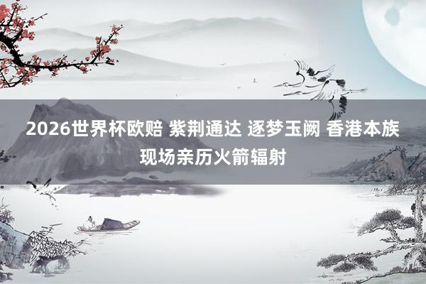 2026世界杯欧赔 紫荆通达 逐梦玉阙 香港本族现场亲历火箭辐射
