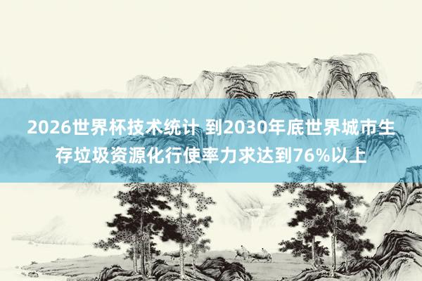 2026世界杯技术统计 到2030年底世界城市生存垃圾资源化行使率力求达到76%以上