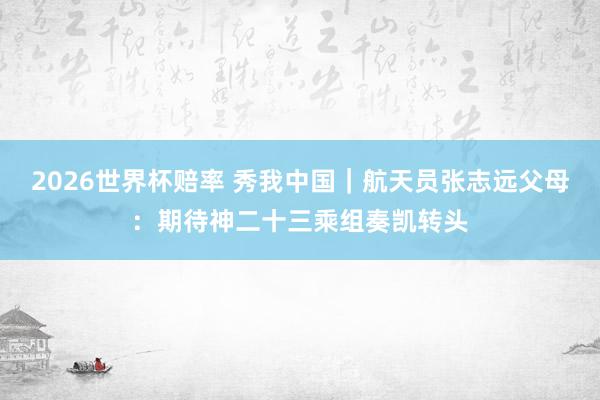 2026世界杯赔率 秀我中国|航天员张志远父母:期待神二十三乘组奏凯转头