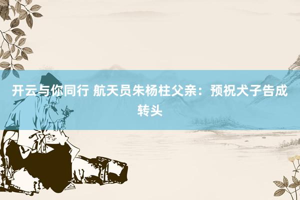 开云与你同行 航天员朱杨柱父亲:预祝犬子告成转头