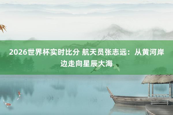 2026世界杯实时比分 航天员张志远:从黄河岸边走向星辰大海