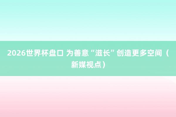 2026世界杯盘口 为善意“滋长”创造更多空间(新媒视点)