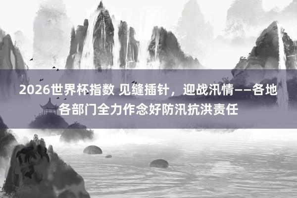2026世界杯指数 见缝插针,迎战汛情——各地各部门全力作念好防汛抗洪责任