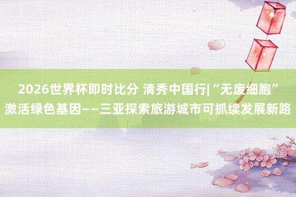 2026世界杯即时比分 清秀中国行|“无废细胞”激活绿色基因——三亚探索旅游城市可抓续发展新路