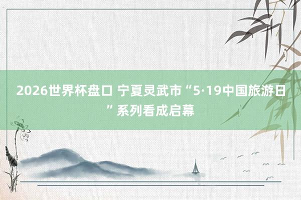 2026世界杯盘口 宁夏灵武市“5·19中国旅游日”系列看成启幕