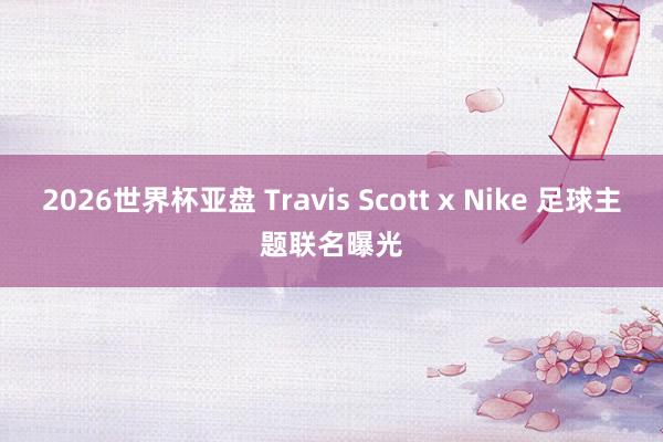 2026世界杯亚盘 Travis Scott x Nike 足球主题联名曝光