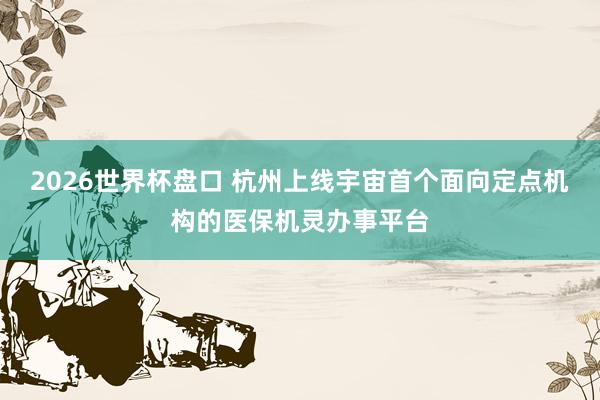 2026世界杯盘口 杭州上线宇宙首个面向定点机构的医保机灵办事平台