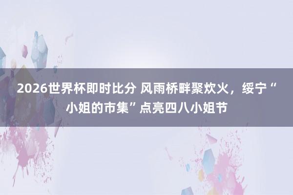 2026世界杯即时比分 风雨桥畔聚炊火,绥宁“小姐的市集”点亮四八小姐节