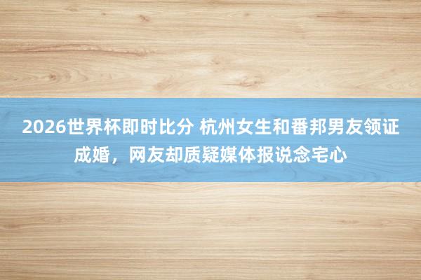 2026世界杯即时比分 杭州女生和番邦男友领证成婚,网友却质疑媒体报说念宅心
