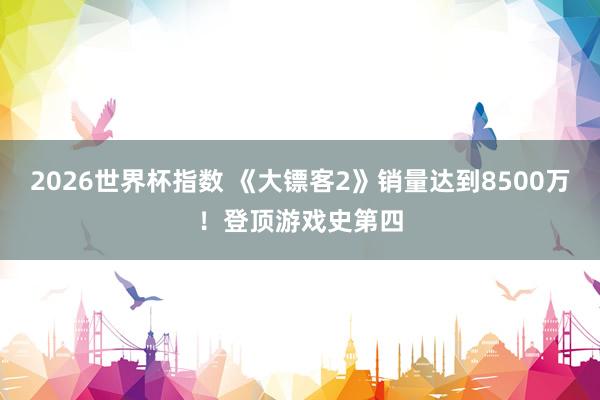 2026世界杯指数 《大镖客2》销量达到8500万!登顶游戏史第四