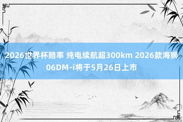 2026世界杯赔率 纯电续航超300km 2026款海狮06DM-i将于5月26日上市