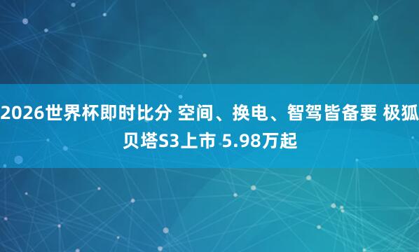 2026世界杯即时比分 空间、换电、智驾皆备要 极狐贝塔S3上市 5.98万起