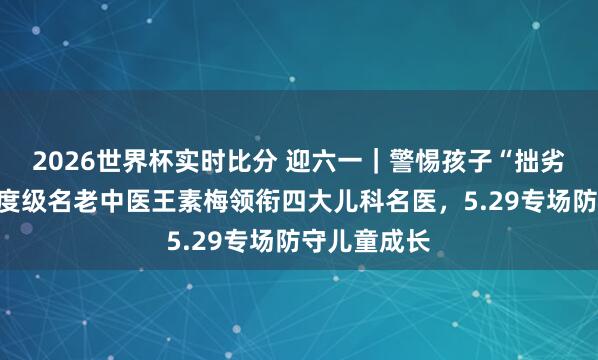 2026世界杯实时比分 迎六一|警惕孩子“拙劣假象”!国度级名老中医王素梅领衔四大儿科名医,5.29专场防守儿童成长