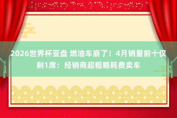 2026世界杯亚盘 燃油车崩了！4月销量前十仅剩1席：经销商超粗略耗费卖车