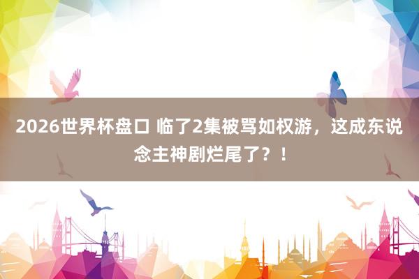 2026世界杯盘口 临了2集被骂如权游,这成东说念主神剧烂尾了?!