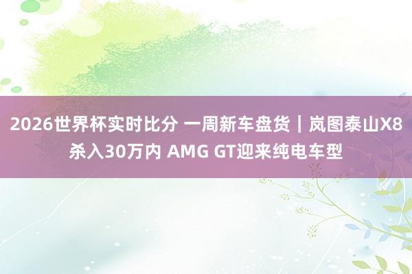 2026世界杯实时比分 一周新车盘货|岚图泰山X8杀入30万内 AMG GT迎来纯电车型