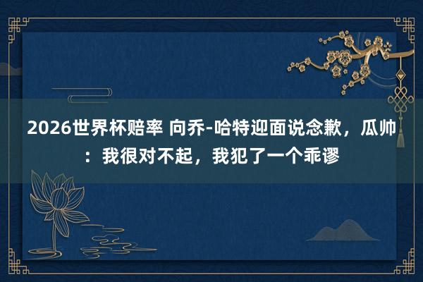 2026世界杯赔率 向乔-哈特迎面说念歉，瓜帅：我很对不起，我犯了一个乖谬
