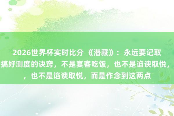 2026世界杯实时比分 《潜藏》:永远要记取,和周围东说念主搞好测度的诀窍,不是宴客吃饭,也不是谄谀取悦,而是作念到这两点