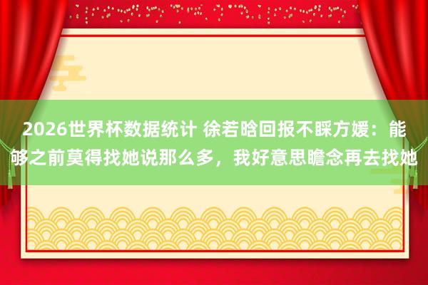 2026世界杯数据统计 徐若晗回报不睬方媛:能够之前莫得找她说那么多,我好意思瞻念再去找她