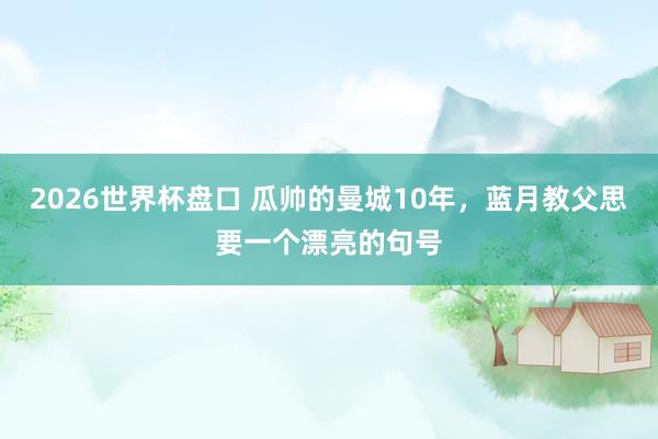 2026世界杯盘口 瓜帅的曼城10年,蓝月教父思要一个漂亮的句号