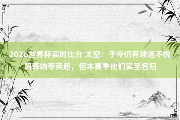 2026世界杯实时比分 太空:于今仍有球迷不悦阿森纳夺英超,但本赛季他们实至名归