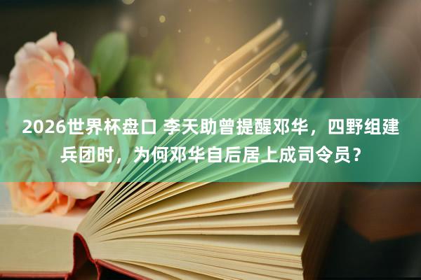2026世界杯盘口 李天助曾提醒邓华,四野组建兵团时,为何邓华自后居上成司令员?