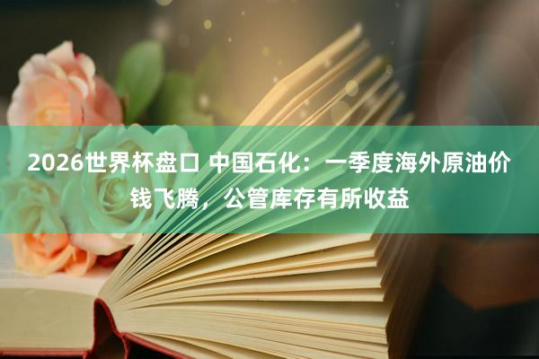 2026世界杯盘口 中国石化:一季度海外原油价钱飞腾,公管库存有所收益
