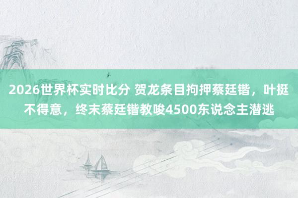 2026世界杯实时比分 贺龙条目拘押蔡廷锴,叶挺不得意,终末蔡廷锴教唆4500东说念主潜逃