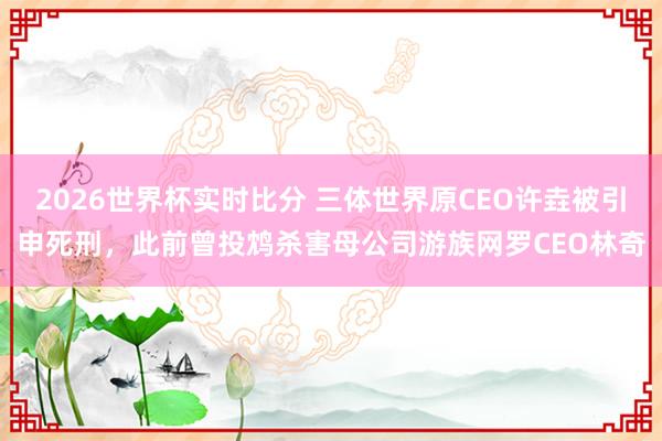 2026世界杯实时比分 三体世界原CEO许垚被引申死刑,此前曾投鸩杀害母公司游族网罗CEO林奇