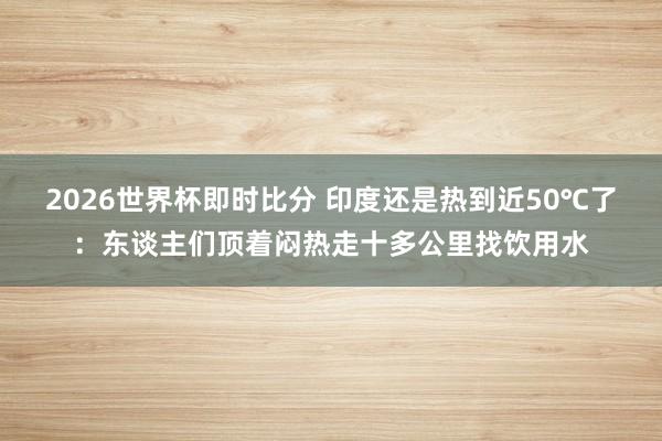 2026世界杯即时比分 印度还是热到近50℃了:东谈主们顶着闷热走十多公里找饮用水
