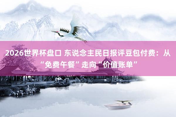 2026世界杯盘口 东说念主民日报评豆包付费:从“免费午餐”走向“价值账单”