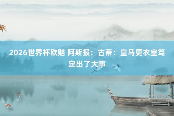 2026世界杯欧赔 阿斯报:古蒂:皇马更衣室笃定出了大事