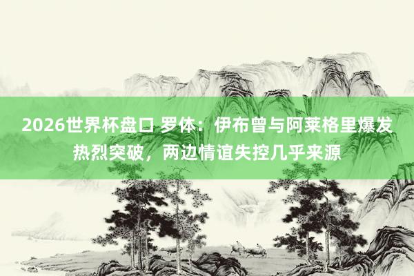 2026世界杯盘口 罗体:伊布曾与阿莱格里爆发热烈突破,两边情谊失控几乎来源