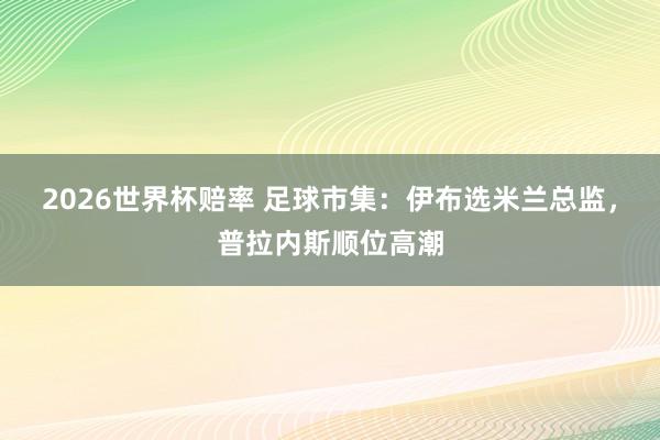 2026世界杯赔率 足球市集:伊布选米兰总监,普拉内斯顺位高潮