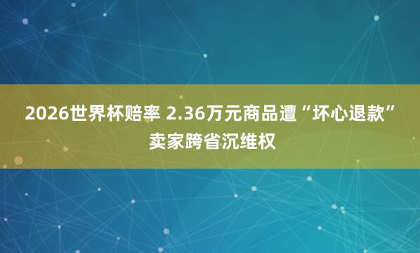 2026世界杯赔率 2.36万元商品遭“坏心退款” 卖家跨省沉维权