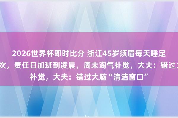 2026世界杯即时比分 浙江45岁须眉每天睡足7小时3年脑梗2次,责任日加班到凌晨,周末淘气补觉,大夫:错过大脑“清洁窗口”