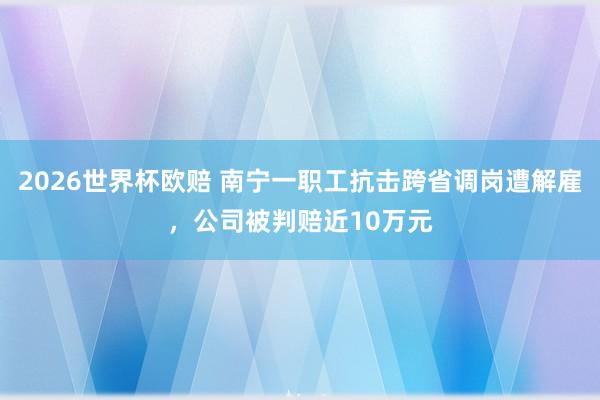 2026世界杯欧赔 南宁一职工抗击跨省调岗遭解雇,公司被判赔近10万元