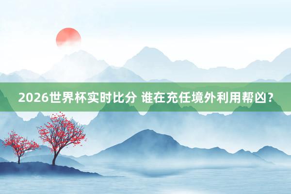 2026世界杯实时比分 谁在充任境外利用帮凶?