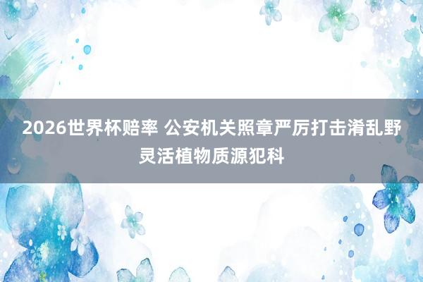 2026世界杯赔率 公安机关照章严厉打击淆乱野灵活植物质源犯科
