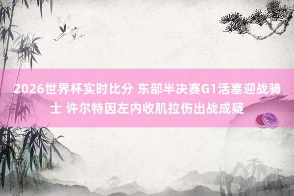 2026世界杯实时比分 东部半决赛G1活塞迎战骑士 许尔特因左内收肌拉伤出战成疑