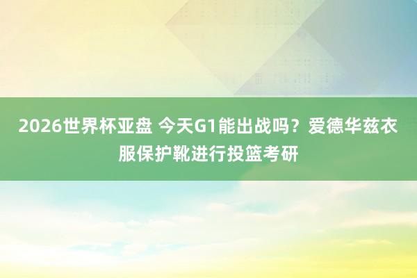 2026世界杯亚盘 今天G1能出战吗?爱德华兹衣服保护靴进行投篮考研