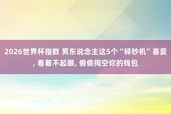2026世界杯指数 男东说念主这5个“碎钞机”喜爱, 看着不起眼, 偷偷掏空你的钱包