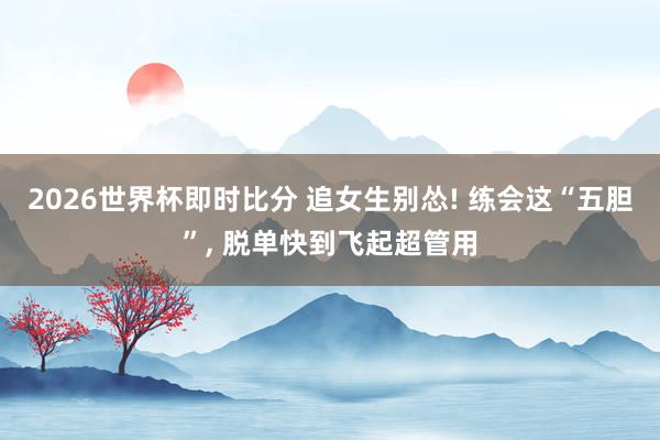 2026世界杯即时比分 追女生别怂! 练会这“五胆”, 脱单快到飞起超管用