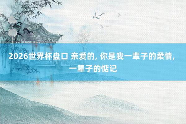 2026世界杯盘口 亲爱的, 你是我一辈子的柔情, 一辈子的惦记