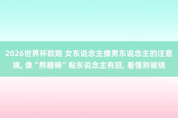 2026世界杯欧赔 女东说念主撩男东说念主的注意境, 像“熬糖稀”黏东说念主有招, 看懂别被绕