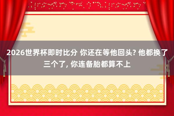2026世界杯即时比分 你还在等他回头? 他都换了三个了, 你连备胎都算不上
