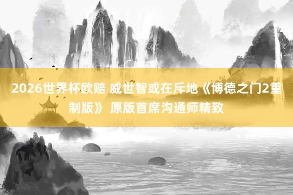 2026世界杯欧赔 威世智或在斥地《博德之门2重制版》 原版首席沟通师精致