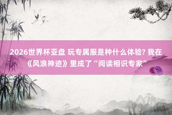 2026世界杯亚盘 玩专属服是种什么体验? 我在《风浪神迹》里成了“阅读相识专家”