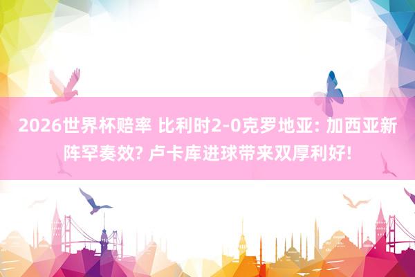 2026世界杯赔率 比利时2-0克罗地亚: 加西亚新阵罕奏效? 卢卡库进球带来双厚利好!