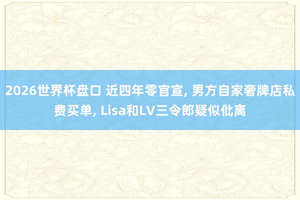 2026世界杯盘口 近四年零官宣, 男方自家奢牌店私费买单, Lisa和LV三令郎疑似仳离